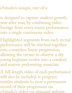 Available with Platinum or Gold Package. e5studio’s unique, one -of - a - is designed to capture student growth  year after year, by combining video  footage from every music performance  into a single continuous video.  Highlighted segments from each recital  performance will be stitched together  into a seamless linear progression,  allowing the viewer to observe a shy  young beginner evolve into a condent  and mature performing musician.  A full length video of each performance  will also be included. is program  entitles students to view a permanent  record of their progression via  e5studio’s video-on-demand website. VOLUTION PROGRAM